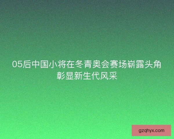 05后中国小将在冬青奥会赛场崭露头角彰显新生代风采