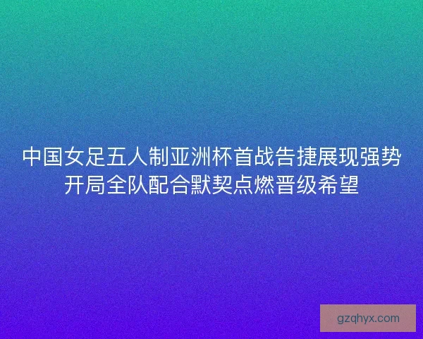 中国女足五人制亚洲杯首战告捷展现强势开局全队配合默契点燃晋级希望