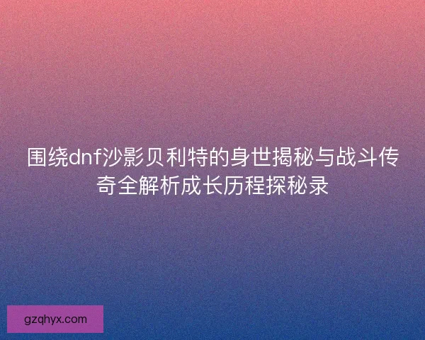 围绕dnf沙影贝利特的身世揭秘与战斗传奇全解析成长历程探秘录