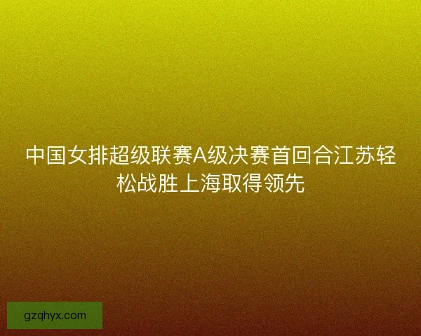 中国女排超级联赛A级决赛首回合江苏轻松战胜上海取得领先