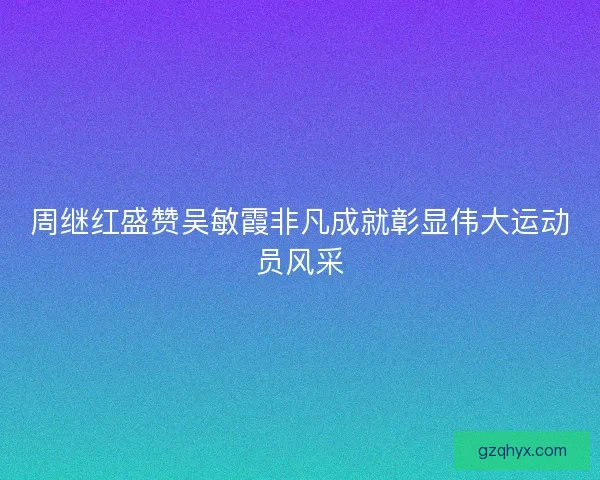 周继红盛赞吴敏霞非凡成就彰显伟大运动员风采