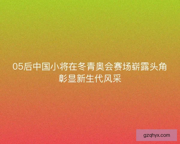 05后中国小将在冬青奥会赛场崭露头角彰显新生代风采