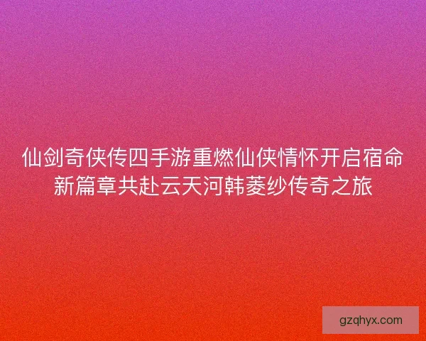 仙剑奇侠传四手游重燃仙侠情怀开启宿命新篇章共赴云天河韩菱纱传奇之旅