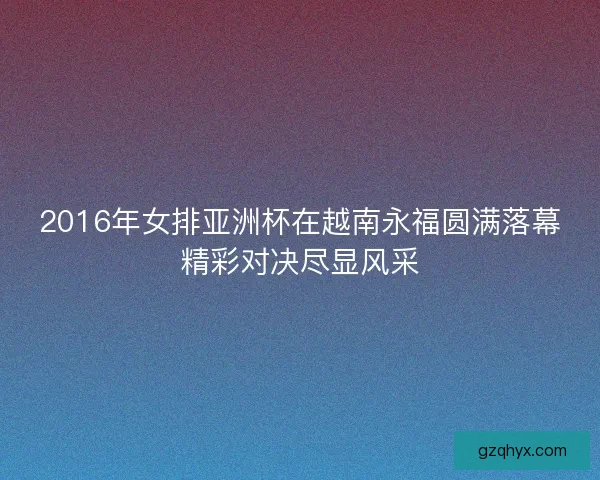 2016年女排亚洲杯在越南永福圆满落幕精彩对决尽显风采