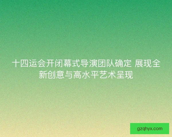 十四运会开闭幕式导演团队确定 展现全新创意与高水平艺术呈现