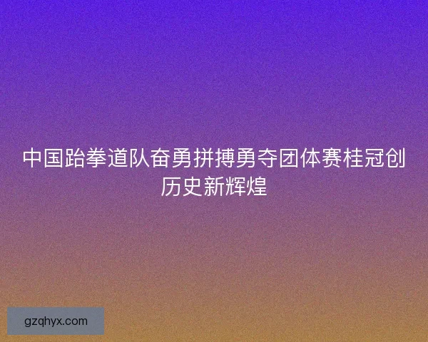 中国跆拳道队奋勇拼搏勇夺团体赛桂冠创历史新辉煌